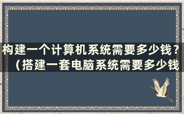 构建一个计算机系统需要多少钱？ （搭建一套电脑系统需要多少钱）